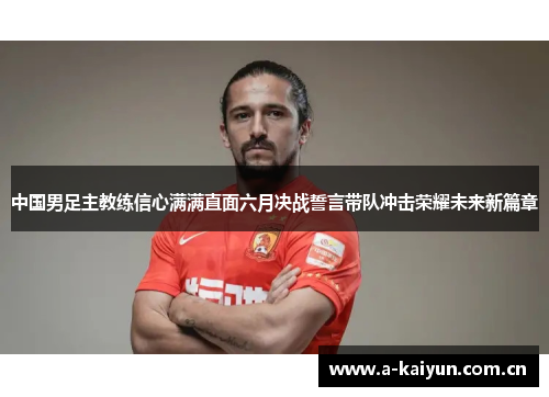 中国男足主教练信心满满直面六月决战誓言带队冲击荣耀未来新篇章 中国男足主教练信心满满直面六月决战誓言带队冲击荣耀未来新篇章